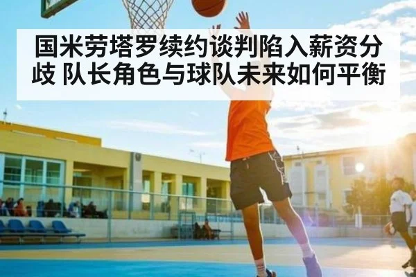 国米劳塔罗续约谈判陷入薪资分歧 队长角色与球队未来如何平衡