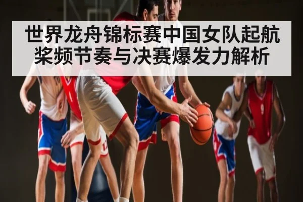 世界龙舟锦标赛中国女队起航桨频节奏与决赛爆发力解析