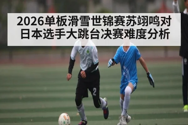 2026单板滑雪世锦赛苏翊鸣对日本选手大跳台决赛难度分析 - Kaiyun Sports