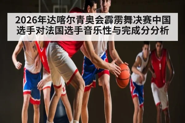 2026年达喀尔青奥会霹雳舞决赛中国选手对法国选手音乐性与完成分分析